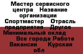 Мастер сервисного центра › Название организации ­ Спортмастер › Отрасль предприятия ­ Другое › Минимальный оклад ­ 26 000 - Все города Работа » Вакансии   . Курская обл.